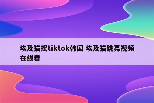 详细阅读:埃及猫摇tiktok韩国 埃及猫跳舞视频在线看 埃及猫摇tiktok韩国 埃及猫跳舞视频在线看