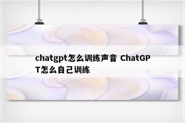 chatgpt怎么训练声音 ChatGPT怎么自己训练