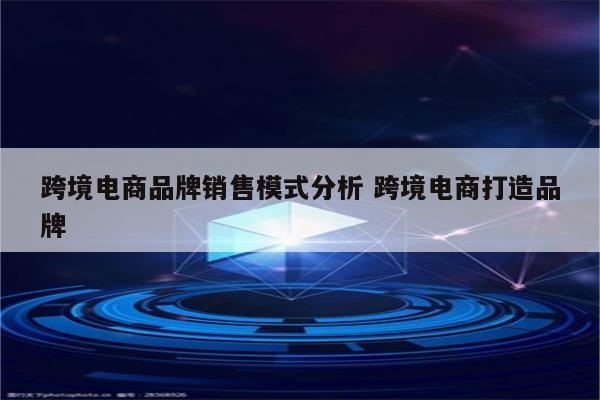 跨境电商品牌销售模式分析 跨境电商打造品牌