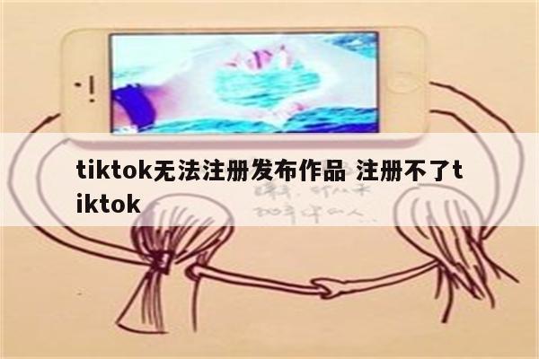 tiktok无法注册发布作品 注册不了tiktok