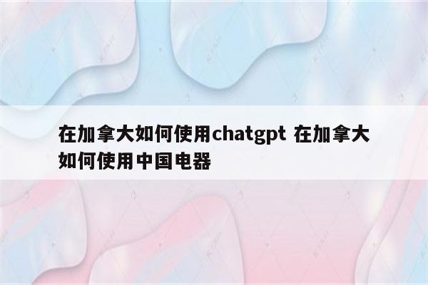 在加拿大如何使用chatgpt 在加拿大如何使用中国电器