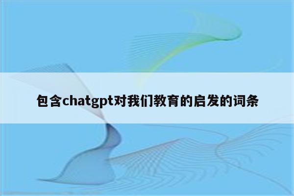 包含chatgpt对我们教育的启发的词条