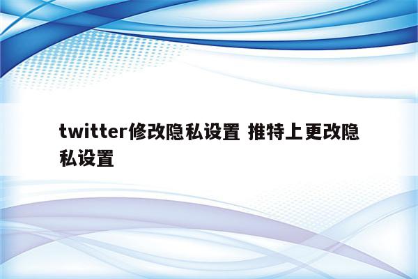 详细阅读:twitter修改隐私设置 推特上更改隐私设置 twitter修改隐私设置 推特上更改隐私设置