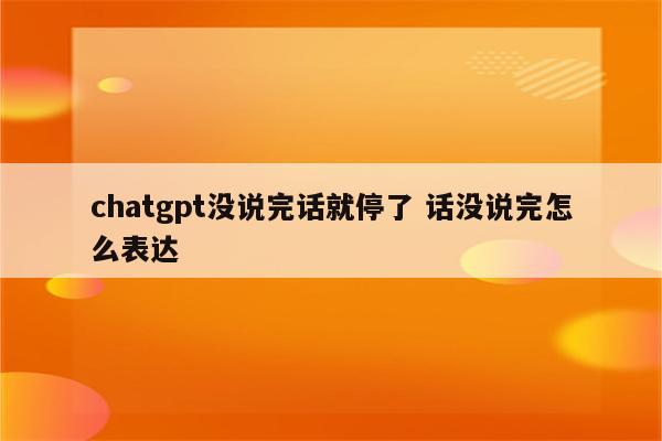 chatgpt没说完话就停了 话没说完怎么表达