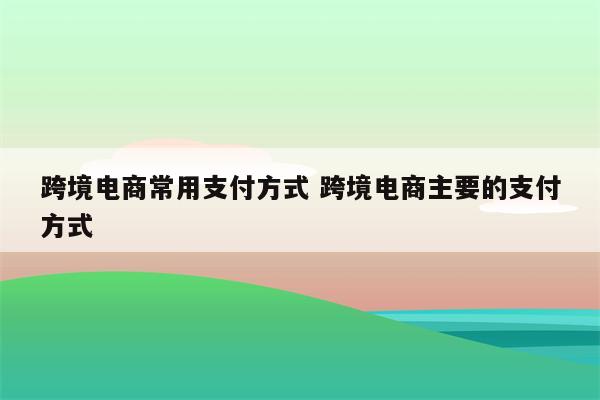 跨境电商常用支付方式 跨境电商主要的支付方式