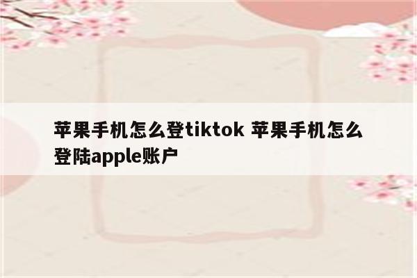 苹果手机怎么登tiktok 苹果手机怎么登陆apple账户