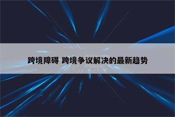 跨境障碍 跨境争议解决的最新趋势