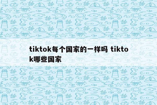 tiktok每个国家的一样吗 tiktok哪些国家