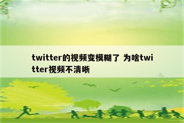twitter的视频变模糊了 为啥twitter视频不清晰