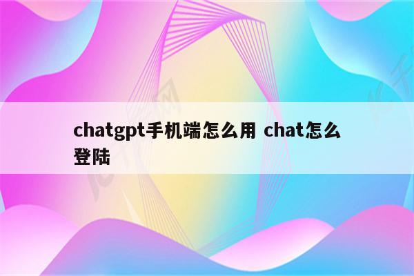 chatgpt手机端怎么用 chat怎么登陆