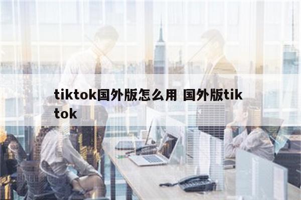 tiktok国外版怎么用 国外版tik tok