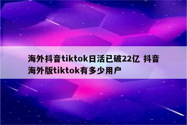 海外抖音tiktok日活已破22亿 抖音海外版tiktok有多少用户