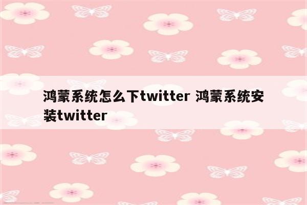 鸿蒙系统怎么下twitter 鸿蒙系统安装twitter