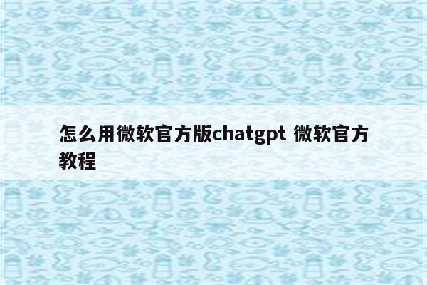 怎么用微软官方版chatgpt 微软官方教程