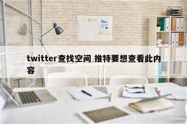 twitter查找空间 推特要想查看此内容