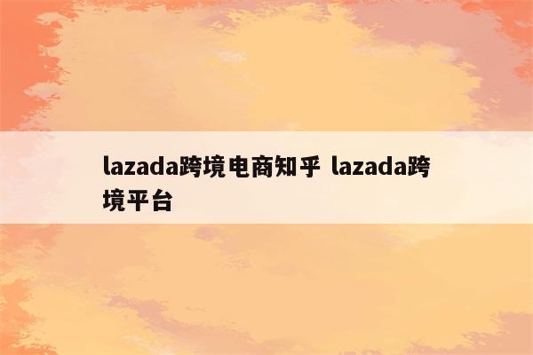 lazada跨境电商知乎 lazada跨境平台
