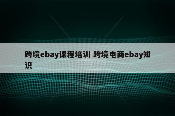 跨境ebay课程培训 跨境电商ebay知识
