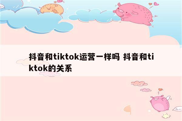 抖音和tiktok运营一样吗 抖音和tiktok的关系