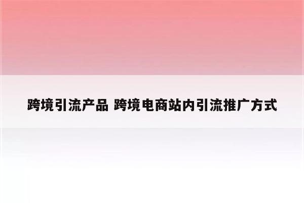 跨境引流产品 跨境电商站内引流推广方式