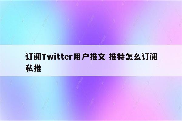 订阅Twitter用户推文 推特怎么订阅私推