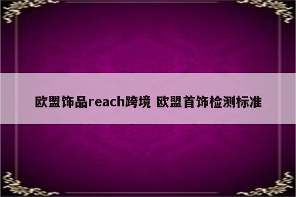 欧盟饰品reach跨境 欧盟首饰检测标准