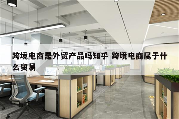 跨境电商是外贸产品吗知乎 跨境电商属于什么贸易
