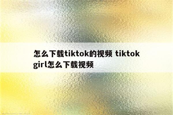 怎么下载tiktok的视频 tiktokgirl怎么下载视频