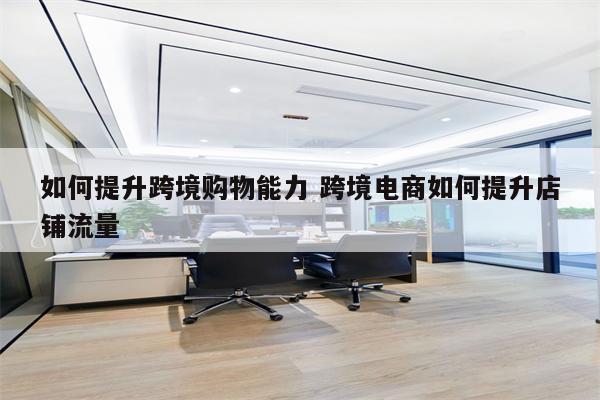 如何提升跨境购物能力 跨境电商如何提升店铺流量