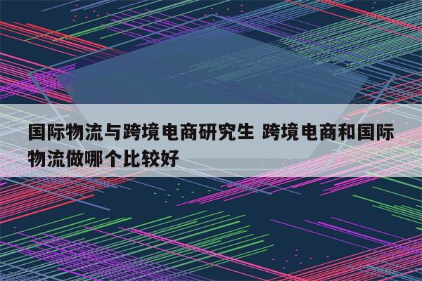 国际物流与跨境电商研究生 跨境电商和国际物流做哪个比较好