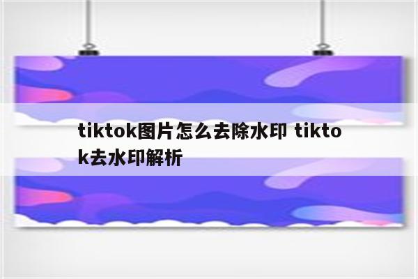 tiktok图片怎么去除水印 tiktok去水印解析