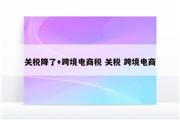 关税降了+跨境电商税 关税 跨境电商