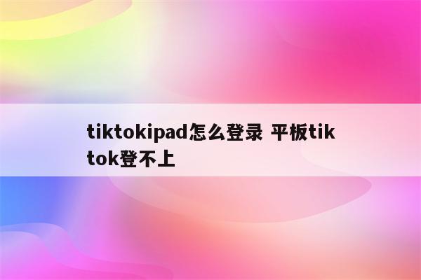 tiktokipad怎么登录 平板tiktok登不上