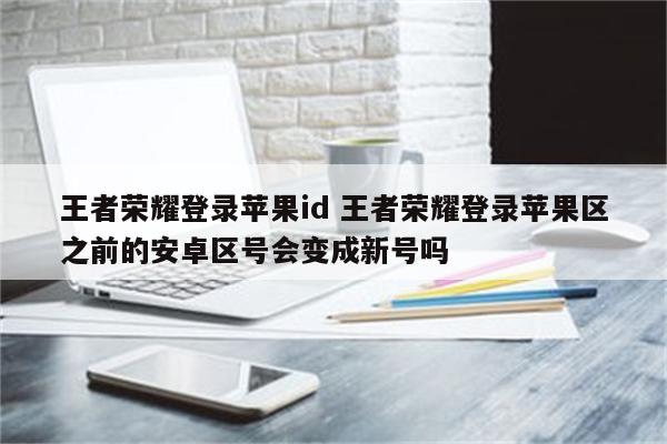 王者荣耀登录苹果id 王者荣耀登录苹果区之前的安卓区号会变成新号吗
