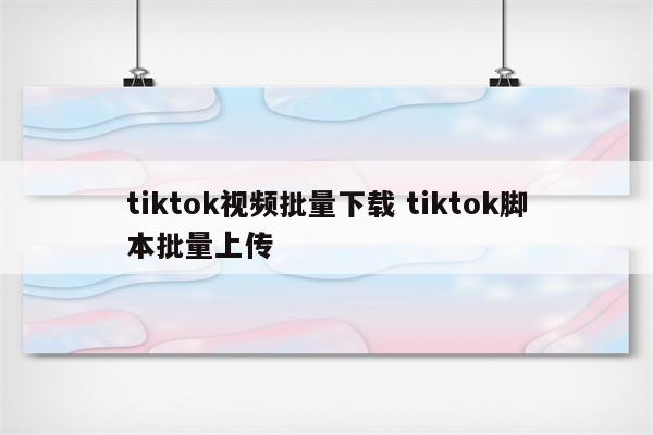 tiktok视频批量下载 tiktok脚本批量上传