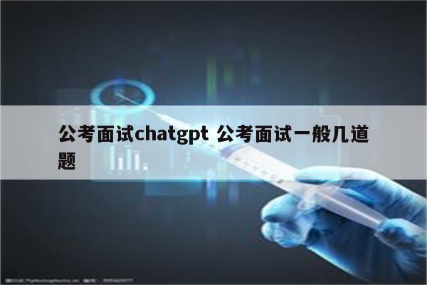 公考面试chatgpt 公考面试一般几道题