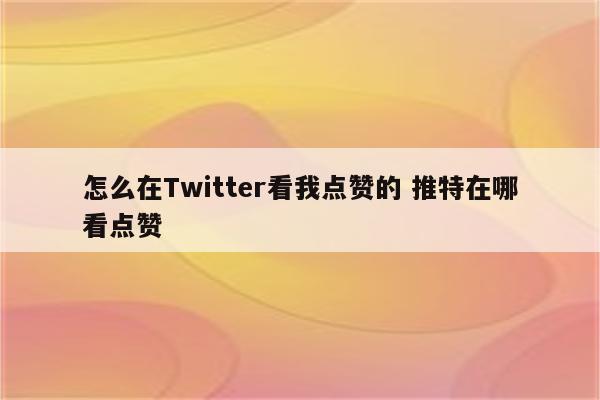怎么在Twitter看我点赞的 推特在哪看点赞