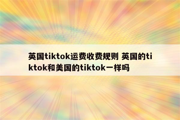英国tiktok运费收费规则 英国的tiktok和美国的tiktok一样吗