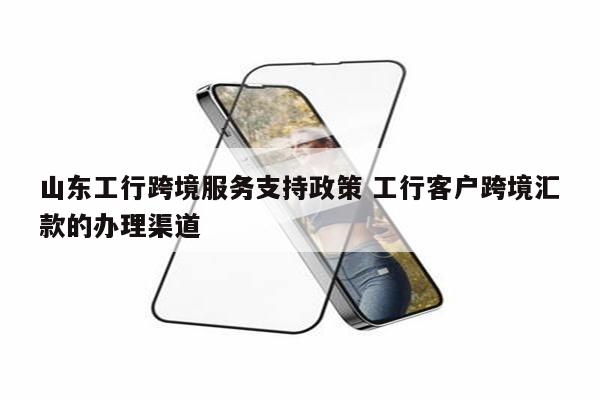 山东工行跨境服务支持政策 工行客户跨境汇款的办理渠道