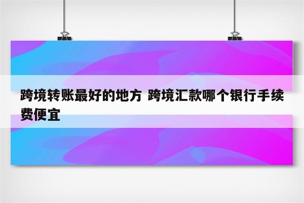 跨境转账最好的地方 跨境汇款哪个银行手续费便宜