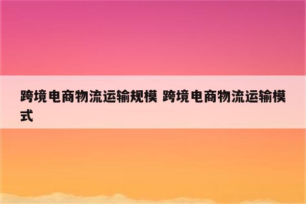 跨境电商物流运输规模 跨境电商物流运输模式