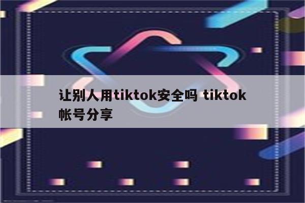 让别人用tiktok安全吗 tiktok帐号分享