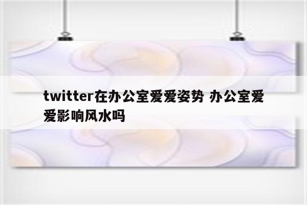 twitter在办公室爱爱姿势 办公室爱爱影响风水吗