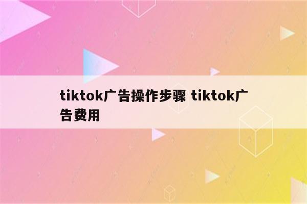 tiktok广告操作步骤 tiktok广告费用