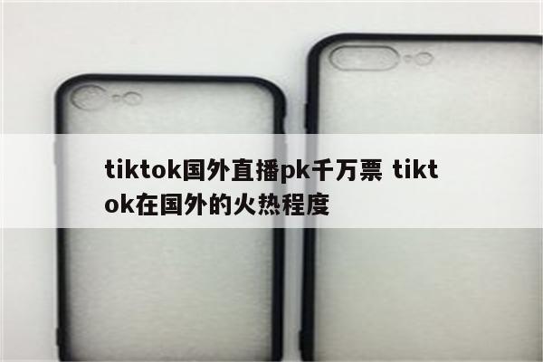 tiktok国外直播pk千万票 tiktok在国外的火热程度
