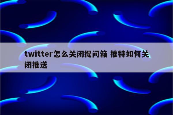 twitter怎么关闭提问箱 推特如何关闭推送