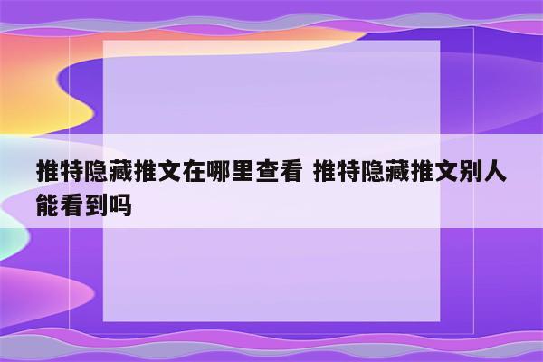 推特隐藏推文在哪里查看 推特隐藏推文别人能看到吗