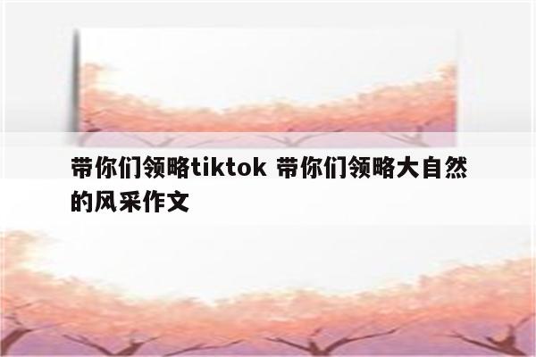 带你们领略tiktok 带你们领略大自然的风采作文