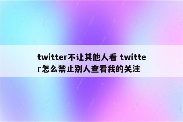 twitter不让其他人看 twitter怎么禁止别人查看我的关注