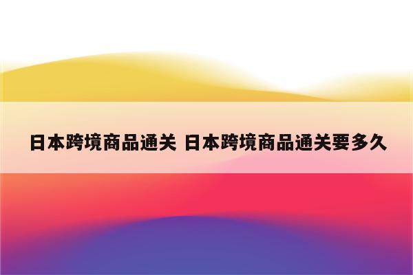 日本跨境商品通关 日本跨境商品通关要多久