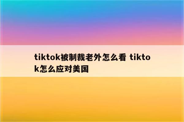 tiktok被制裁老外怎么看 tiktok怎么应对美国